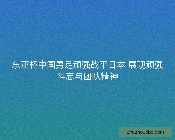 东亚杯中国男足顽强战平日本 展现顽强斗志与团队精神