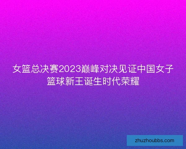 女篮总决赛2023巅峰对决见证中国女子篮球新王诞生时代荣耀