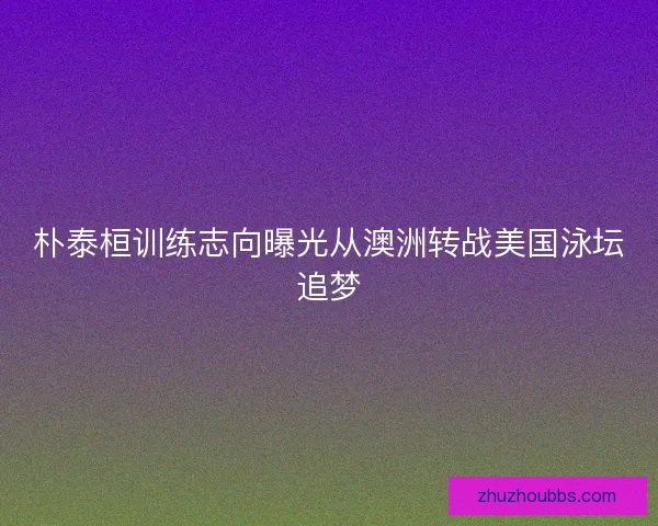 朴泰桓训练志向曝光从澳洲转战美国泳坛追梦